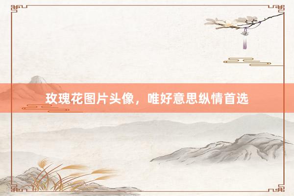 玫瑰花图片头像,唯好意思纵情首选